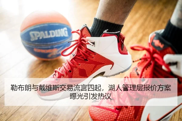 勒布朗与戴维斯交易流言四起，湖人管理层报价方案曝光引发热议