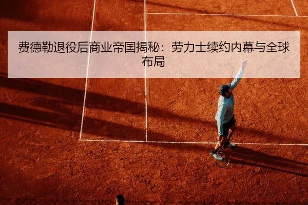 费德勒退役后商业帝国揭秘：劳力士续约内幕与全球布局
