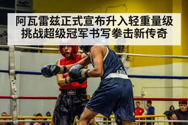 阿瓦雷兹正式宣布升入轻重量级挑战超级冠军书写拳击新传奇
